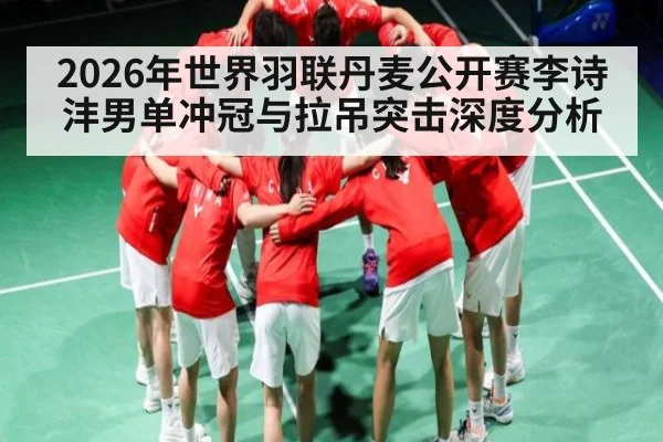2026年世界羽联丹麦公开赛李诗沣男单冲冠与拉吊突击深度分析