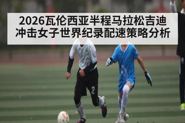 2026瓦伦西亚半程马拉松吉迪冲击女子世界纪录配速策略分析