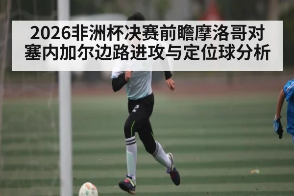 2026非洲杯决赛前瞻摩洛哥对塞内加尔边路进攻与定位球分析